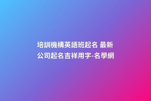 培訓機構英語班起名 最新公司起名吉祥用字-名學網-第1張-公司起名-玄機派